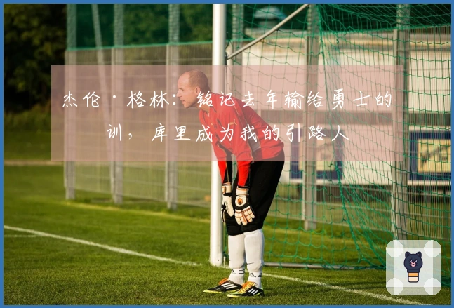 杰伦·格林：铭记去年输给勇士的教训，库里成为我的引路人