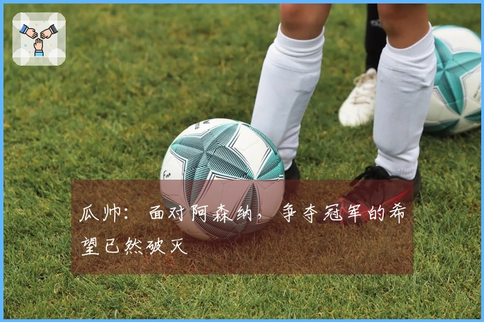 瓜帅：面对阿森纳，争夺冠军的希望已然破灭