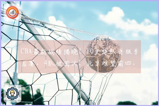 CBA最新战绩揭晓！10支球队晋级季后赛，4队被淘汰！北京难望前四，辽宁力争第七位