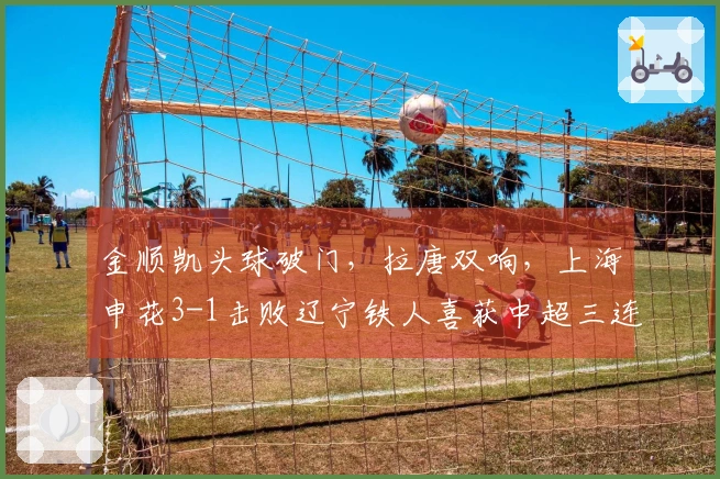 金顺凯头球破门，拉唐双响，上海申花3-1击败辽宁铁人喜获中超三连胜