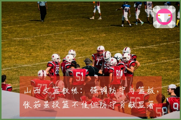 山西女篮教练：强调防守与篮板，张茹虽投篮不佳但防守贡献显著