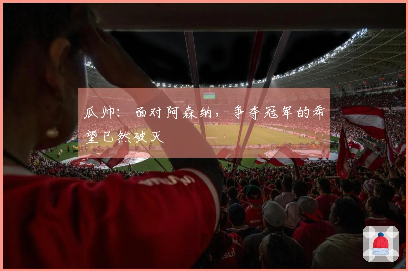 瓜帅：面对阿森纳，争夺冠军的希望已然破灭