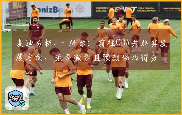 麦迪分析J·科尔：前往CBA并非其发展方向，竞争激烈且预测场均得分8分