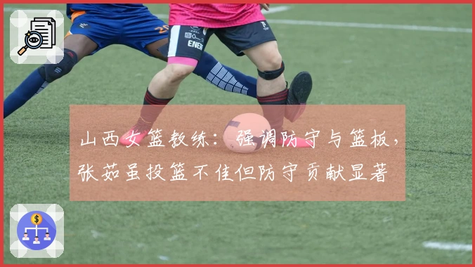 山西女篮教练：强调防守与篮板，张茹虽投篮不佳但防守贡献显著