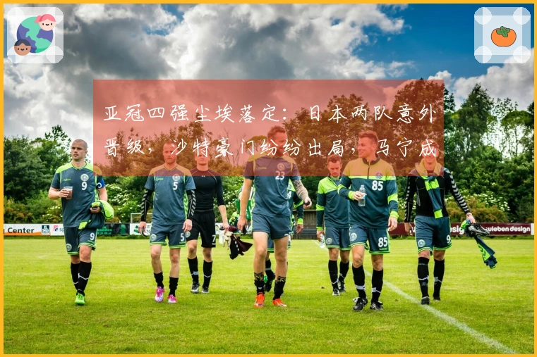 亚冠四强尘埃落定：日本两队意外晋级，沙特豪门纷纷出局，马宁成亮点