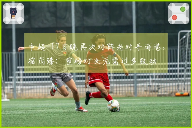 中超-17日晚再次对阵老对手海港，宿茂臻：重磅对决无需过多鼓动