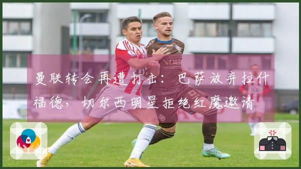 曼联转会再遭打击：巴萨放弃拉什福德，切尔西明星拒绝红魔邀请